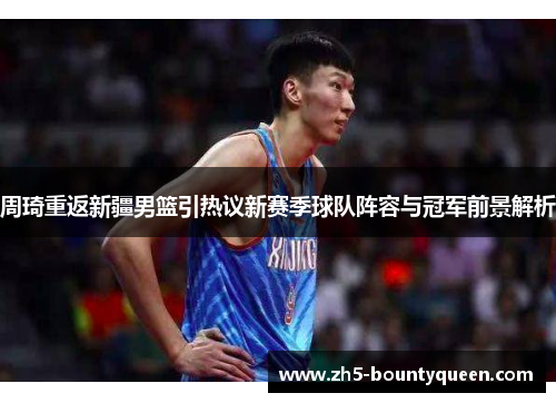 周琦重返新疆男篮引热议新赛季球队阵容与冠军前景解析