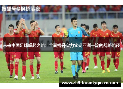未来中国足球崛起之路:全面提升实力实现亚洲一流的战略路径 未来中国足球崛起之路:全面提升实力实现亚洲一流的战略路径