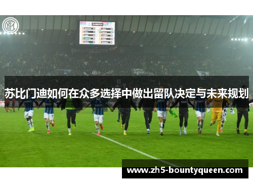 苏比门迪如何在众多选择中做出留队决定与未来规划 苏比门迪如何在众多选择中做出留队决定与未来规划