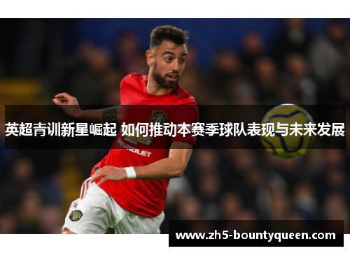 英超青训新星崛起 如何推动本赛季球队表现与未来发展 英超青训新星崛起 如何推动本赛季球队表现与未来发展