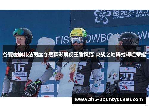 谷爱凌崇礼站再度夺冠精彩展现王者风范 决战之地铸就辉煌荣耀