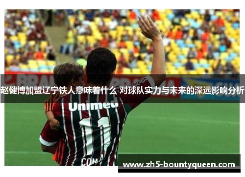 赵健博加盟辽宁铁人意味着什么 对球队实力与未来的深远影响分析 赵健博加盟辽宁铁人意味着什么 对球队实力与未来的深远影响分析