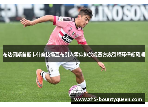 布达佩斯普斯卡什竞技场宣布引入零碳排放观赛方案引领环保新风潮 布达佩斯普斯卡什竞技场宣布引入零碳排放观赛方案引领环保新风潮