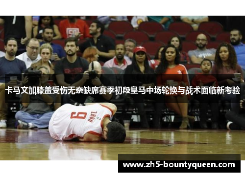 卡马文加膝盖受伤无奈缺席赛季初段皇马中场轮换与战术面临新考验
