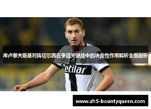 库卢塞夫斯基对阵切尔西在争冠关键战中的决定性作用解析全面剖析 库卢塞夫斯基对阵切尔西在争冠关键战中的决定性作用解析全面剖析